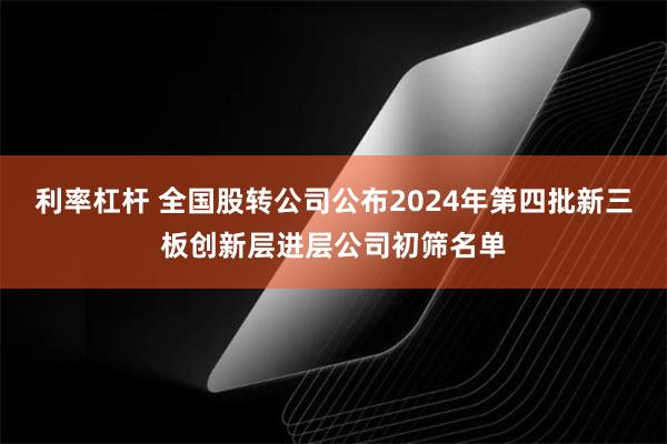 利率杠杆 全国股转公司公布2024年第四批新三板创新层进层公司初筛名单