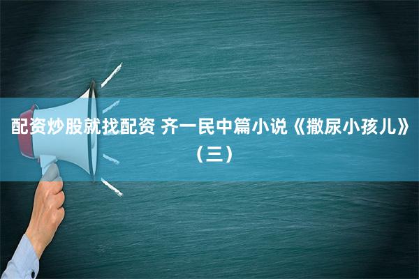 配资炒股就找配资 齐一民中篇小说《撒尿小孩儿》（三）