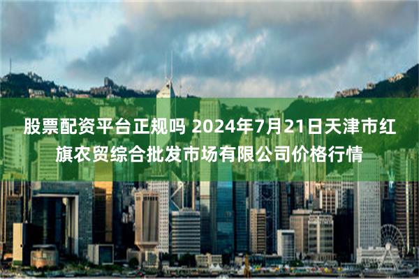 股票配资平台正规吗 2024年7月21日天津市红旗农贸综合批发市场有限公司价格行情