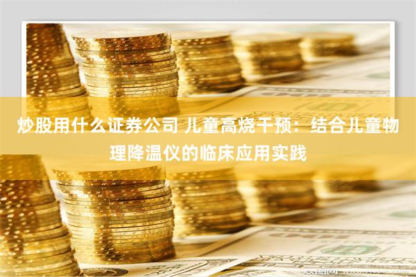 炒股用什么证券公司 儿童高烧干预：结合儿童物理降温仪的临床应用实践