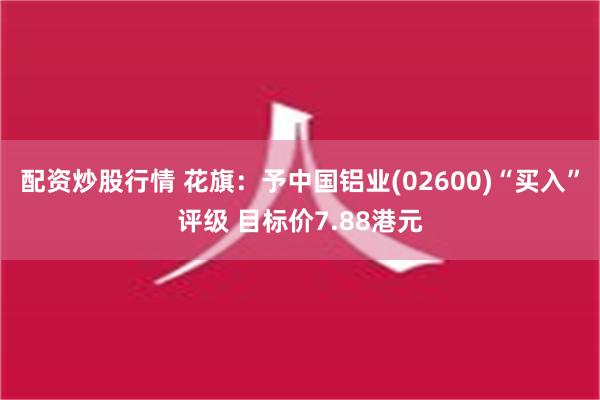 配资炒股行情 花旗：予中国铝业(02600)“买入”评级 目标价7.88港元