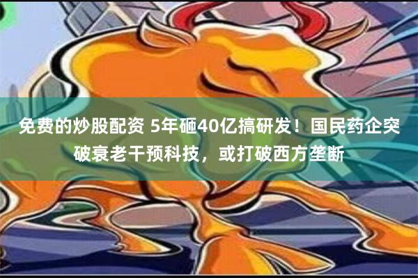 免费的炒股配资 5年砸40亿搞研发！国民药企突破衰老干预科技，或打破西方垄断