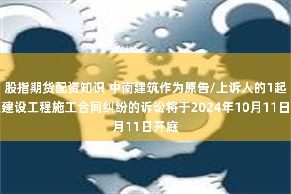 股指期货配资知识 中南建筑作为原告/上诉人的1起涉及建设工程施工合同纠纷的诉讼将于2024年10月11日开庭