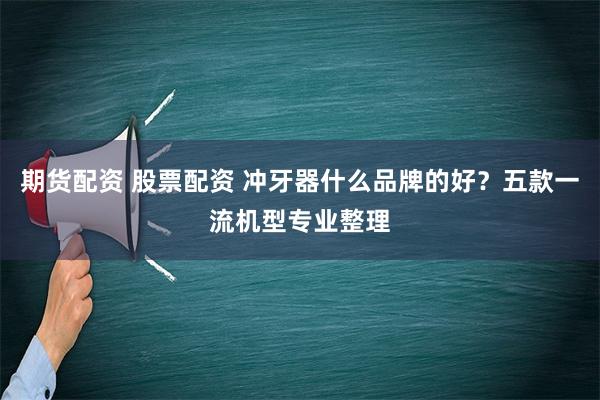 期货配资 股票配资 冲牙器什么品牌的好？五款一流机型专业整理