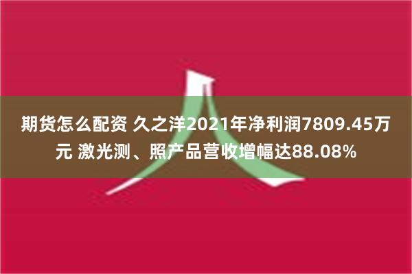 期货怎么配资 久之洋2021年净利润7809.45万元 激光测、照产品营收增幅达88.08%