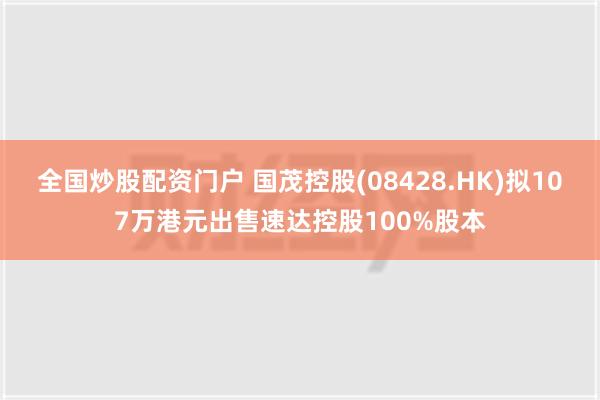 全国炒股配资门户 国茂控股(08428.HK)拟107万港元出售速达控股100%股本