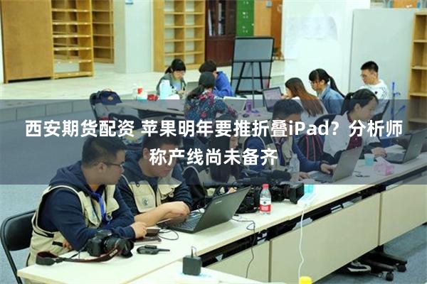 西安期货配资 苹果明年要推折叠iPad？分析师称产线尚未备齐