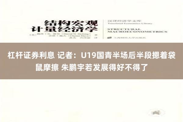 杠杆证券利息 记者：U19国青半场后半段摁着袋鼠摩擦 朱鹏宇若发展得好不得了