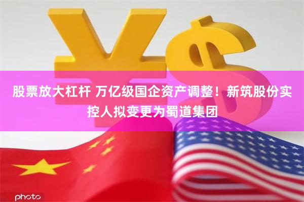 股票放大杠杆 万亿级国企资产调整！新筑股份实控人拟变更为蜀道集团