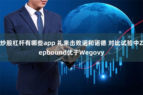 炒股杠杆有哪些app 礼来击败诺和诺德 对比试验中Zepbound优于Wegovy