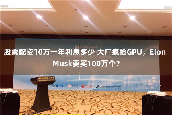 股票配资10万一年利息多少 大厂疯抢GPU，Elon Musk要买100万个？