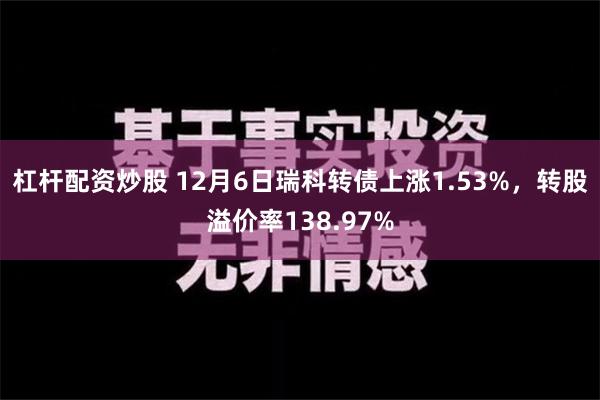 杠杆配资炒股 12月6日瑞科转债上涨1.53%，转股溢价率138.97%