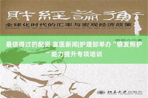 最信得过的配资 宣医新闻|护理部举办“银发照护”能力提升专项培训