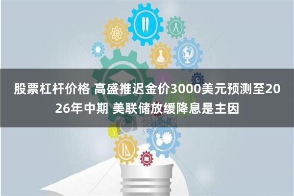 股票杠杆价格 高盛推迟金价3000美元预测至2026年中期 美联储放缓降息是主因